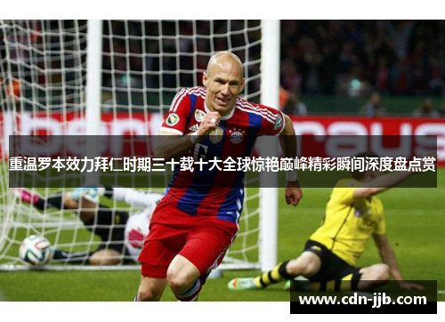 重温罗本效力拜仁时期三十载十大全球惊艳巅峰精彩瞬间深度盘点赏