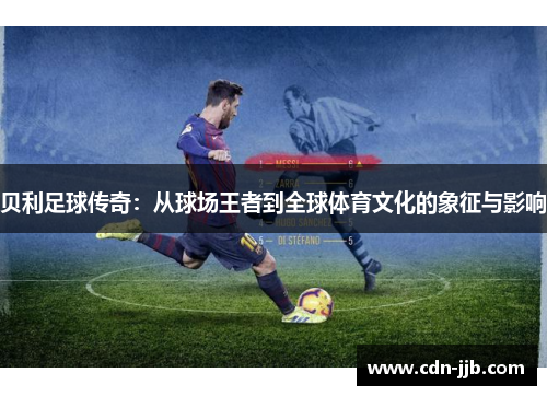 贝利足球传奇:从球场王者到全球体育文化的象征与影响 贝利足球传奇:从球场王者到全球体育文化的象征与影响