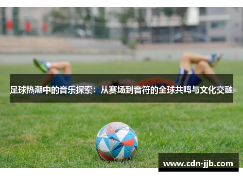 足球热潮中的音乐探索:从赛场到音符的全球共鸣与文化交融 足球热潮中的音乐探索:从赛场到音符的全球共鸣与文化交融