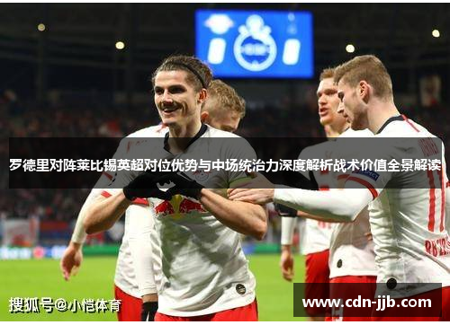 罗德里对阵莱比锡英超对位优势与中场统治力深度解析战术价值全景解读