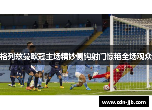 格列兹曼欧冠主场精妙侧钩射门惊艳全场观众