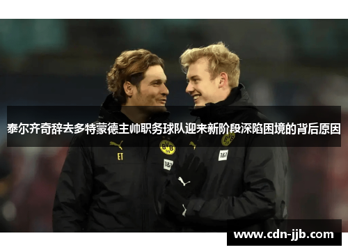 泰尔齐奇辞去多特蒙德主帅职务球队迎来新阶段深陷困境的背后原因
