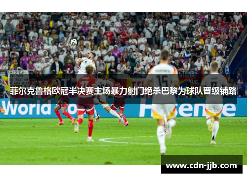 菲尔克鲁格欧冠半决赛主场暴力射门绝杀巴黎为球队晋级铺路