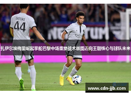 扎伊尔埃梅里崛起掌舵巴黎中场重塑战术版图迈向王朝核心与球队未来